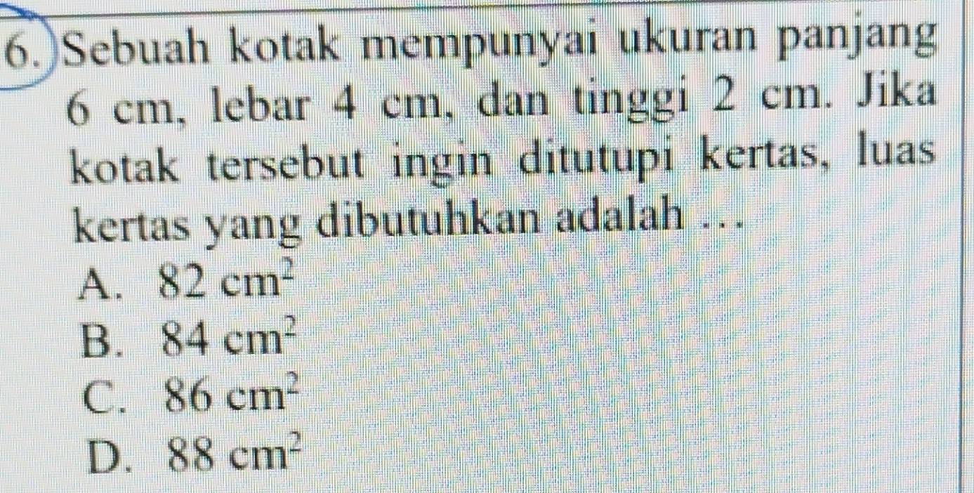 6.)Sebuah kotak mempunyai ukuran panjang
6 cm, lebar 4 cm, dan tinggi 2 cm. Jika
kotak tersebut ingin ditutupi kertas, luas
kertas yang dibutuhkan adalah .
A. 82cm^2
B. 84cm^2
C. 86cm^2
D. 88cm^2