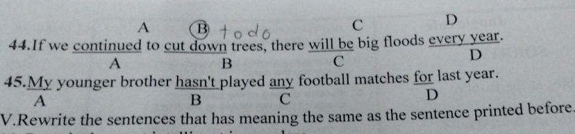 A B
C
D
44.If we continued to cut down trees, there will be big floods every year.
A
B
C
D
45.My younger brother hasn't played any football matches for last year.
A
B
C
D
V.Rewrite the sentences that has meaning the same as the sentence printed before