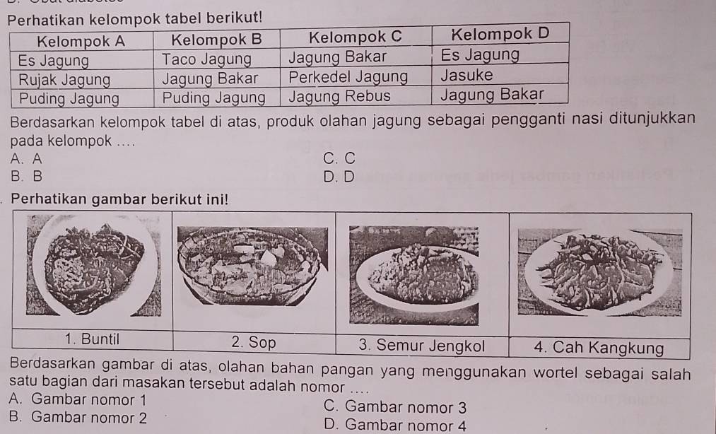 pok tabel berikut!
Berdasarkan kelompok tabel di atas, produk olahan jagung sebagai pengganti nasi ditunjukkan
pada kelompok ...
A.A C. C
B. B D. D
Perhatikan gambar berikut ini!
1. Buntil 2. Sop 3. Semur Jengkol 4. Cah Kangkung
Berdasarkan gambar di atas, olahan bahan pangan yang menggunakan wortel sebagai salah
satu bagian dari masakan tersebut adalah nomor
A. Gambar nomor 1 C. Gambar nomor 3
B. Gambar nomor 2 D. Gambar nomor 4