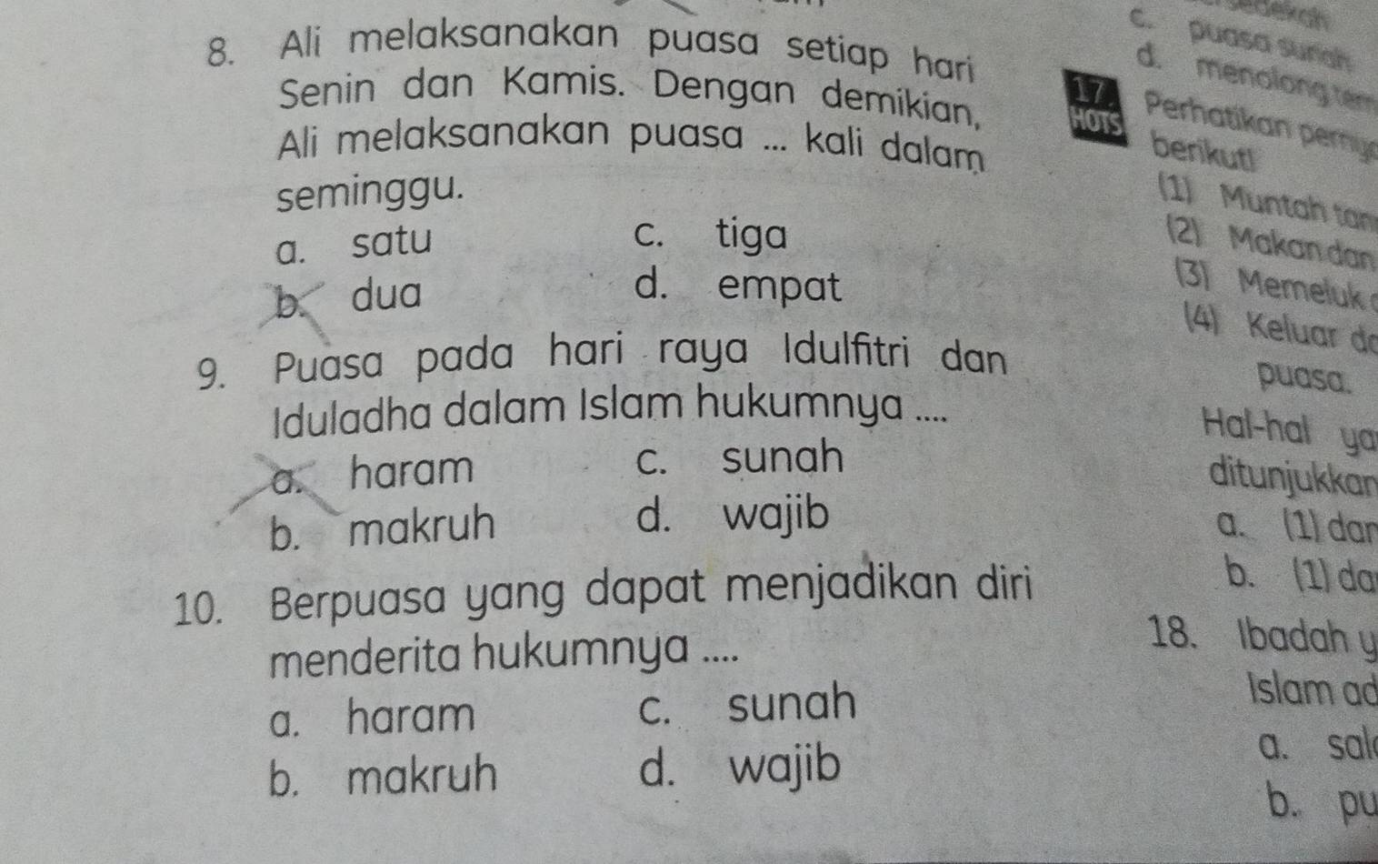 redexah
c. puasa surah
8. Ali melaksanakan puasa setiap hari
d. menolong tem
Senin dan Kamis. Dengan demikian, HOTS
17 Perhatikan pery
Ali melaksanakan puasa ... kali dalam
berikut!
seminggu.
(1) Muntah ta
a. satu
c. tiga
(2) Makan dan
b dua d. empat
(3) Memeluk
(4) Keluar do
9. Puasa pada hari raya Idulfitri dan
puasa.
Iduladha dalam Islam hukumnya ....
Hal-hal ya
a. haram c. sunah
ditunjukkan
d. wajib
b. makruh a. (1) dan
10. Berpuasa yang dapat menjadikan diri
b. (1) da
menderita hukumnya ....
18. Ibadah y
a. haram c. sunah
Islam ad
b. makruh d. wajib
a. sal
b. pu