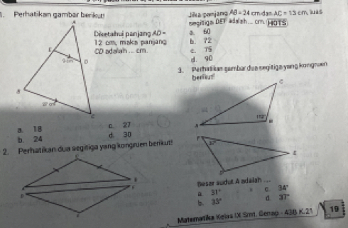 Perhatikan gambar berikur Jika ponjang AB=24 cm da= AC=13cm as
sesitign DEF ada'sh..cm. HOTS
Disetahui panjang AD= 60
12 cm, maka panjang b. ?2
CD adalah . .. cm. C. TS
d. 90
3. Perhalikas şambar dea segitiga yang kongnan
a. 18 c. 27
b 24 d. 30
2. Perhatikan dua segifiga yang kongruen berikut!
Besar sudut A adalah ....
31°
34°
b 33° d 3T
Matematika Kelas IX Smt. Genap 438K21 19