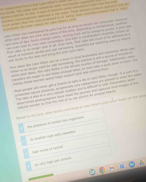 he researchers found that Lake Hillier's water u
ow levels. The water also contained other microscopic organisms t
salmon-colored. In fact, a type of bacteria called Salinibacter ruber was the most
common microorganism detected in the water. These bactería produce pigments that are
much pinker than the ones produced by D. salina. Now, scientists suspect that S. ruber
is probably the main reason for Lake Hillier's color.
Lake Hillier has maintained its pink hue for as long as people can remember. However,
other pink Iakes are pink only some of the time, depending on temperature, weather
and time of day. Some change colors, varying from red to orange to purple. A pink lake
can even lose its rosy color completely. One lake in southwestern Australia, known as
Pink Lake, is no longer pink at all. Over time, Pink Lake lost much of its saltiness as a
result of extreme rainfall and salt harvesting. Scientists are exploring ways to restore
salt levels to the lake and bring the pink color back.
Pink lakes like Lake Hillier can be a boon to local businesses and industries. While Lake
Hillier is no longer used for salt harvesting, the practice is still a source of income on
some pink lakes, like Lake Retba in the African country of Senegal. Additionally, many
travelers are eager to see these unusual lakes, or even take a quick swim in them. The
money these tourists spend helps support pink lake communities.
Most people will never get a chance to take a dip in Lake Hillier, though. It is part of a
protected nature preserve, so generally only researchers are allowed to enter the water
The lake is also in a very remote location and is difficult to visit. Fortunately, some
determined photographers have made the journey and captured vivid images of this
natural wonder so that the rest of us can admire its unusual beauty.
Based on the text, what factors contribute to Lake Hillier's pink color? Select all that appl
the presence of certain tiny organisms
its location near salty seawater
high levels of rainfall
its very high salt content