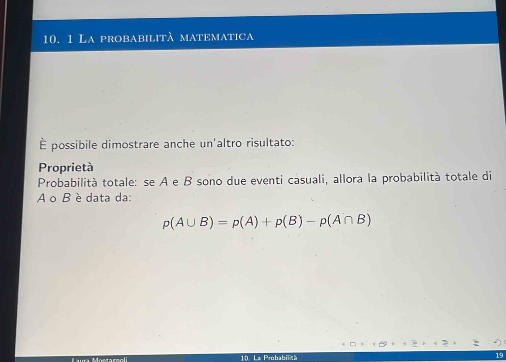 La probabilità matematica 
È possibile dimostrare anche un'altro risultato: 
Proprietà 
Probabilità totale: se A e B sono due eventi casuali, allora la probabilità totale di
A o B è data da:
p(A∪ B)=p(A)+p(B)-p(A∩ B)
Maura Montagnoli 10. La Probabilità 19