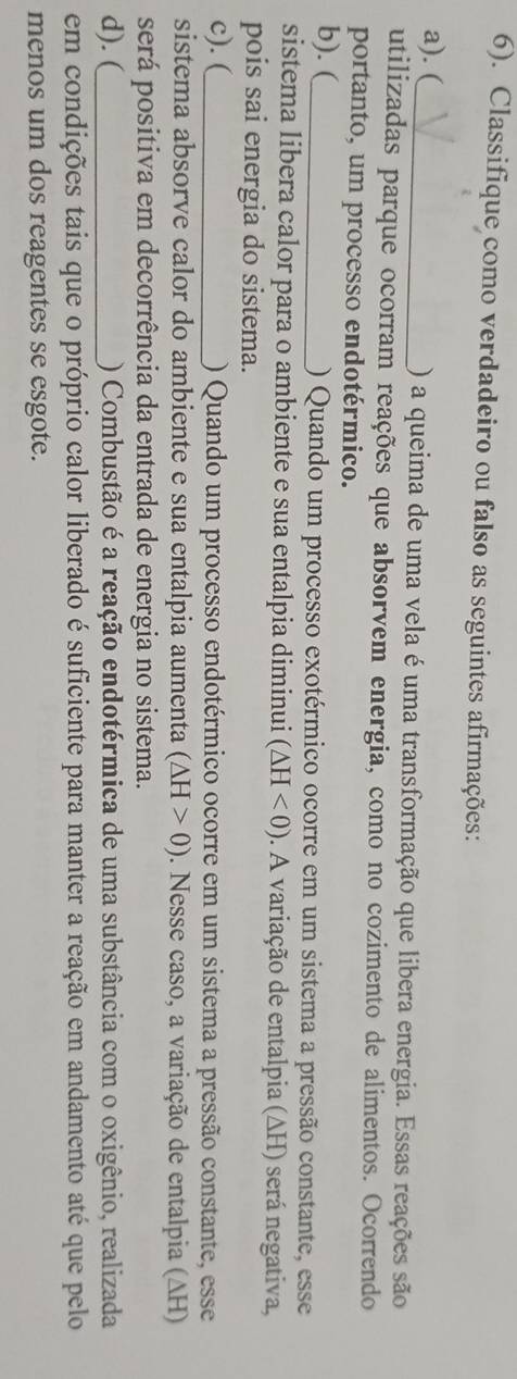 6). Classifique como verdadeiro ou falso as seguintes afirmações: 
a). (_ ) a queima de uma vela é uma transformação que libera energia. Essas reações são 
utilizadas parque ocorram reações que absorvem energia, como no cozimento de alimentos. Ocorrendo 
portanto, um processo endotérmico. 
b). (_ ) Quando um processo exotérmico ocorre em um sistema a pressão constante, esse 
sistema libera calor para o ambiente e sua entalpia diminui (△ H<0). A variação de entalpia (ΔH) será negativa, 
pois sai energia do sistema. 
c). (_ ) Quando um processo endotérmico ocorre em um sistema a pressão constante, esse 
sistema absorve calor do ambiente e sua entalpia aumenta (△ H>0). Nesse caso, a variação de entalpia (ΔH) 
será positiva em decorrência da entrada de energia no sistema. 
d). (_ ) Combustão é a reação endotérmica de uma substância com o oxigênio, realizada 
em condições tais que o próprio calor liberado é suficiente para manter a reação em andamento até que pelo 
menos um dos reagentes se esgote.