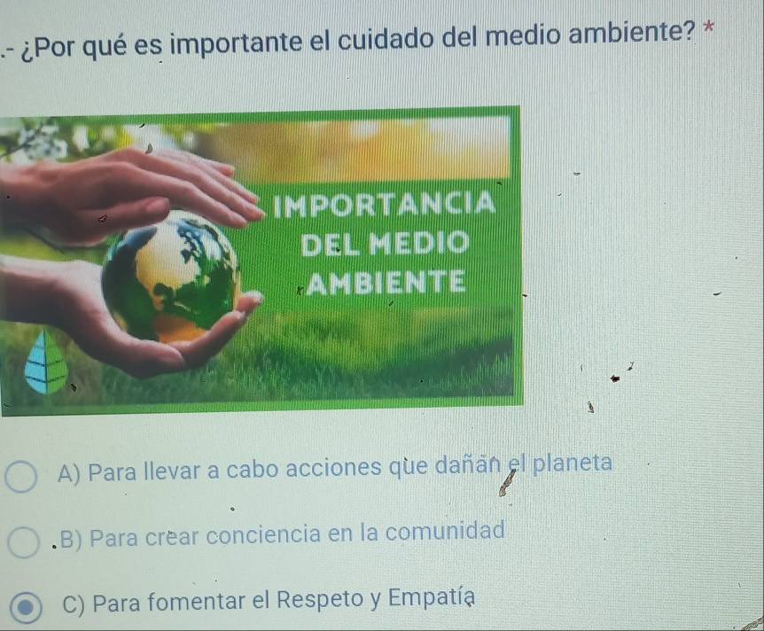 ¿Por qué es importante el cuidado del medio ambiente? *
A) Para llevar a cabo acciones que dañáñ el planeta.B) Para crear conciencia en la comunidad
C) Para fomentar el Respeto y Empatía