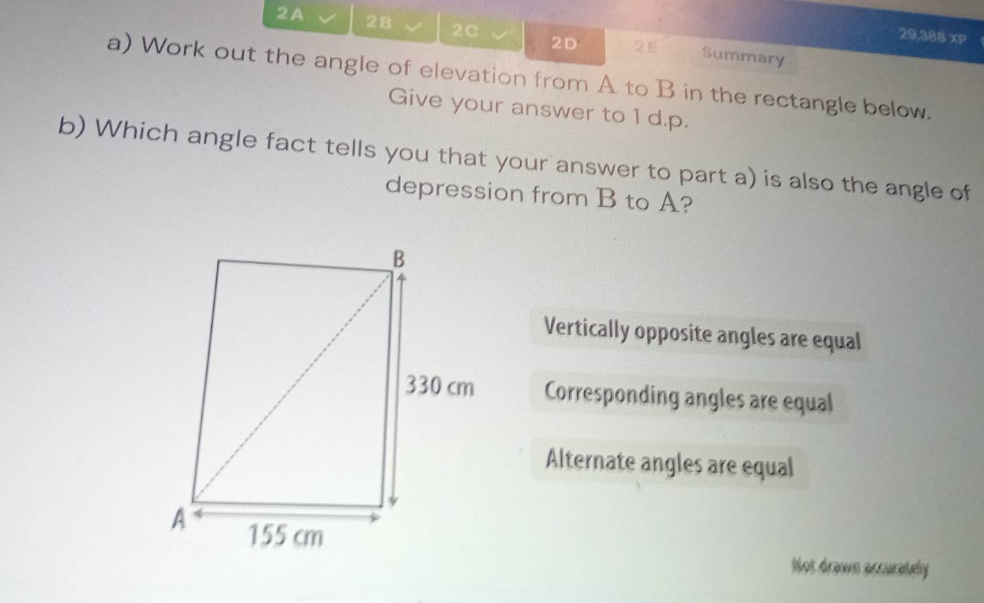 20,388 XP
2A 2B 2C 2D 2E Summary
a) Work out the angle of elevation from A to B in the rectangle below.
Give your answer to 1 d.p.
b) Which angle fact tells you that your answer to part a) is also the angle of
depression from B to A?
Vertically opposite angles are equal
Corresponding angles are equal
Alternate angles are equal
Not drawn accurately