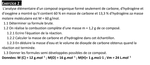 L'analyse élémentaire d'un composé organique formé seulement de carbone, d'hydrogène et 
d'oxygène a montré qu'il contient 60 % en masse de carbone et 13,3 % d'hydrogène.sa masse 
molaire moléculaire est M=60g/mol. 
1.1 Déterminer sa formule brute. 
1.2 On réalise la combustion complète d'une masse m=1,2g de ce composé. 
1.2.1 Ecrire l'équation de la réaction. 
1.2.2 Calculer la masse de carbone et d'hydrogène dans cet échantillon. 
1.2.3 En déduire la masse d'eau et le volume de dioxyde de carbone obtenus quand la 
réaction est terminée. 
1.3 Donner les formules semi développées possibles de ce composé. 
Données: M(C)=12g. mol^(-1); M(O)=16g. mol^(-1); M(H)=1g.mol· 1; Vm=24L.mol^(-1)