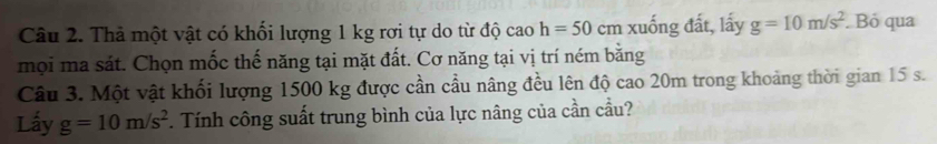 Thả một vật có khối lượng 1 kg rơi tự do từ độ cao h=50cm xuống đất, lấy g=10m/s^2. Bỏ qua 
mọi ma sát. Chọn mốc thế năng tại mặt đất. Cơ năng tại vị trí ném bằng 
Câu 3. Một vật khối lượng 1500 kg được cần cầu nâng đều lên độ cao 20m trong khoảng thời gian 15 s. 
Lấy g=10m/s^2. Tính công suất trung bình của lực nâng của cần cầu?