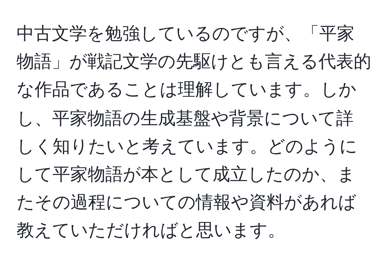 中古文学を勉強しているのですが、「平家物語」が戦記文学の先駆けとも言える代表的な作品であることは理解しています。しかし、平家物語の生成基盤や背景について詳しく知りたいと考えています。どのようにして平家物語が本として成立したのか、またその過程についての情報や資料があれば教えていただければと思います。