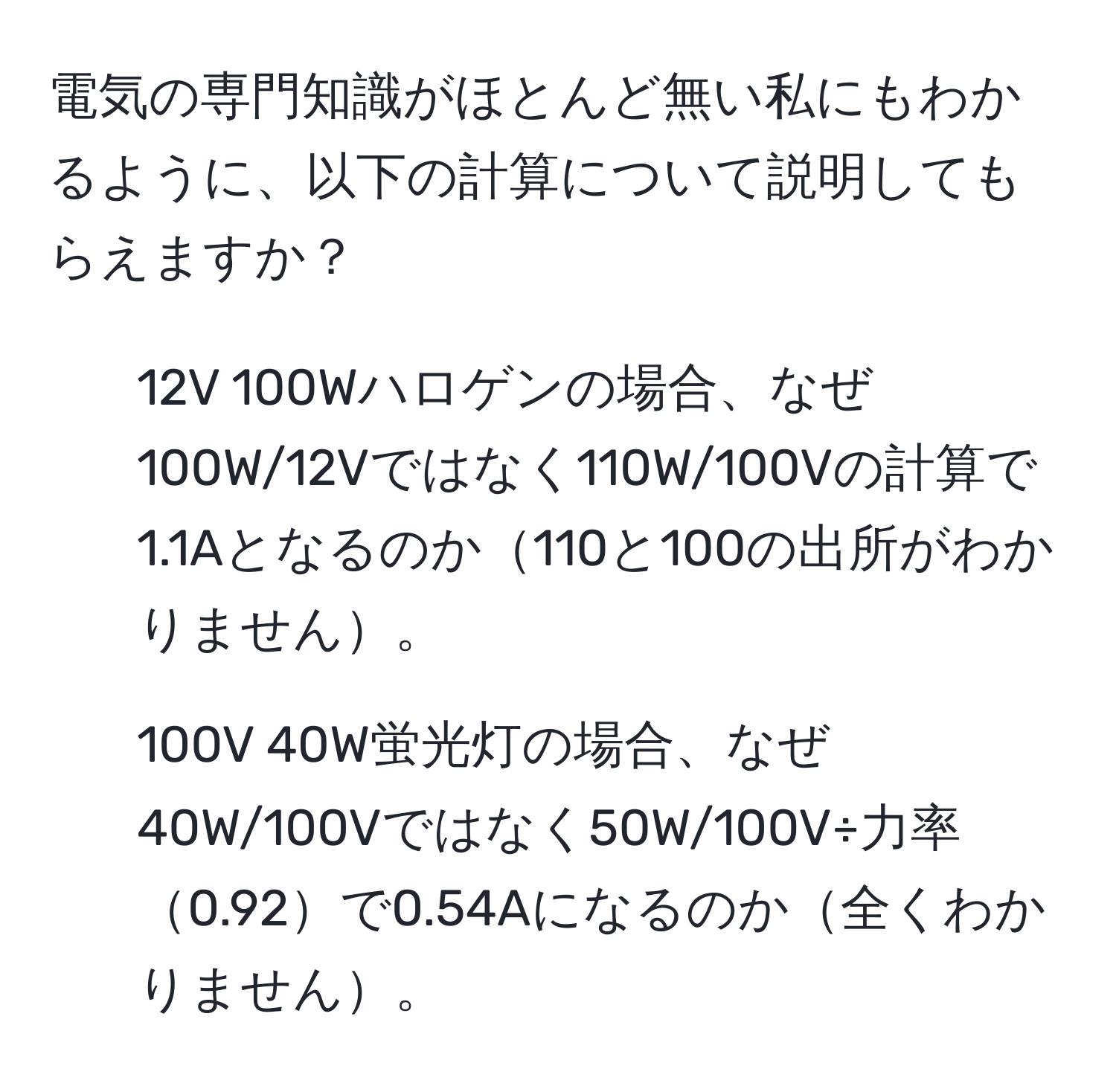 電気の専門知識がほとんど無い私にもわかるように、以下の計算について説明してもらえますか？

1. 12V 100Wハロゲンの場合、なぜ100W/12Vではなく110W/100Vの計算で1.1Aとなるのか110と100の出所がわかりません。
2. 100V 40W蛍光灯の場合、なぜ40W/100Vではなく50W/100V÷力率0.92で0.54Aになるのか全くわかりません。