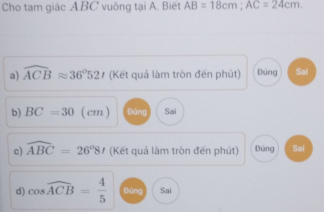 Cho tam giác ABC vuông tại A. Biết AB=18cm; AC=24cm. 
a) widehat ACBapprox 36°52t (Kết quả làm tròn đến phút) Đúng Sai 
b) BC=30 (cm) Đúng Sai 
c) widehat ABC=26°8t (Kết quả làm tròn đến phút) Đúng Sai 
d) cos widehat ACB= 4/5  Đúng Sai