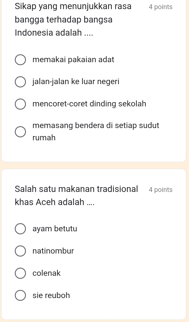 Sikap yang menunjukkan rasa 4 points
bangga terhadap bangsa
Indonesia adalah ....
memakai pakaian adat
jalan-jalan ke luar negeri
mencoret-coret dinding sekolah
memasang bendera di setiap sudut
rumah
Salah satu makanan tradisional 4 points
khas Aceh adalah ....
ayam betutu
natinombur
colenak
sie reuboh