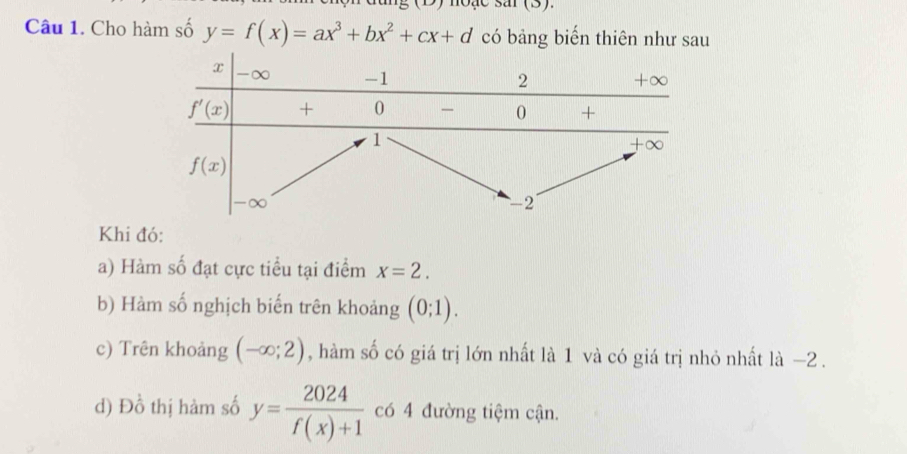 noặe sar (3).
Câu 1. Cho hàm số y=f(x)=ax^3+bx^2+cx+d có bảng biến thiên như sau
Khi đó:
a) Hàm số đạt cực tiểu tại điểm x=2.
b) Hàm số nghịch biến trên khoảng (0;1).
c) Trên khoảng (-∈fty ;2) , hàm số có giá trị lớn nhất là 1 và có giá trị nhỏ nhất là −2 .
d) Đồ thị hàm số y= 2024/f(x)+1  có 4 đường tiệm cận.