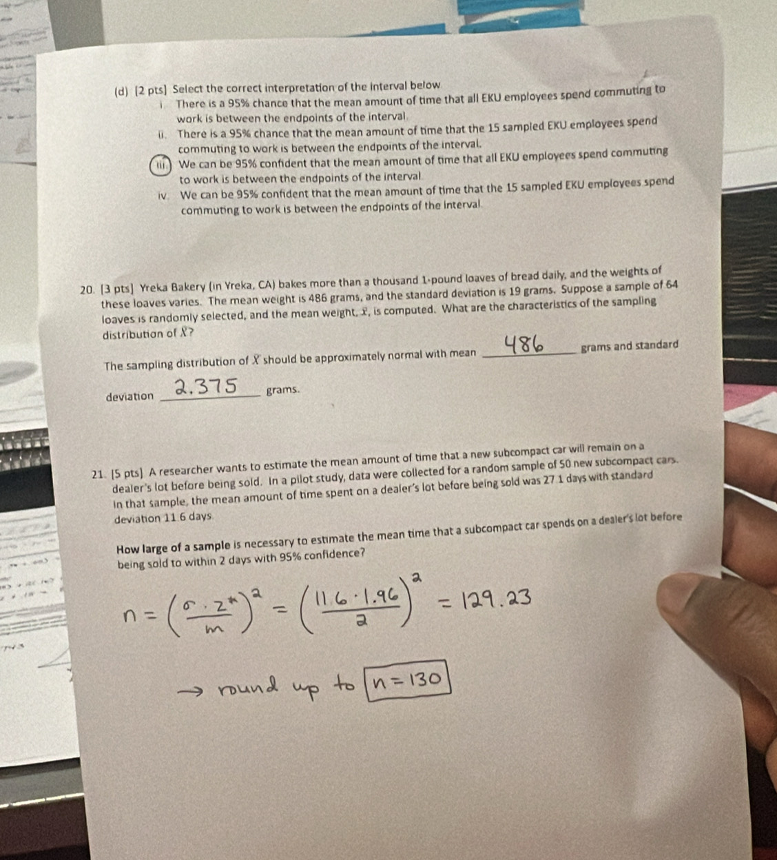 Select the correct interpretation of the interval below 
There is a 95% chance that the mean amount of time that all EKU employees spend commuting to 
work is between the endpoints of the interval. 
li. There is a 95% chance that the mean amount of time that the 15 sampled EKU employees spend 
commuting to work is between the endpoints of the interval. 
li) We can be 95% confident that the mean amount of time that all EKU employees spend commuting 
to work is between the endpoints of the interval 
iv We can be 95% confident that the mean amount of time that the 15 sampled EKU employees spend 
commuting to work is between the endpoints of the interval. 
20. [3 pts] Yreka Bakery (in Yreka, CA) bakes more than a thousand 1-pound loaves of bread daily, and the weights of 
these loaves varies. The mean weight is 486 grams, and the standard deviation is 19 grams. Suppose a sample of 64
loaves is randomly selected, and the mean weight, x, is computed. What are the characteristics of the sampling 
distribution of X? 
The sampling distribution of X should be approximately normal with mean _ grams and standard 
deviation _ 2.375 grams. 
21. [5 pts] A researcher wants to estimate the mean amount of time that a new subcompact car will remain on a 
dealer's lot before being sold. In a pilot study, data were collected for a random sample of 50 new subcompact cars. 
In that sample, the mean amount of time spent on a dealer's lot before being sold was 27 1 days with standard 
deviation 11 6 days
How large of a sample is necessary to estimate the mean time that a subcompact car spends on a dealer's lot before 
being sold to within 2 days with 95% confidence?