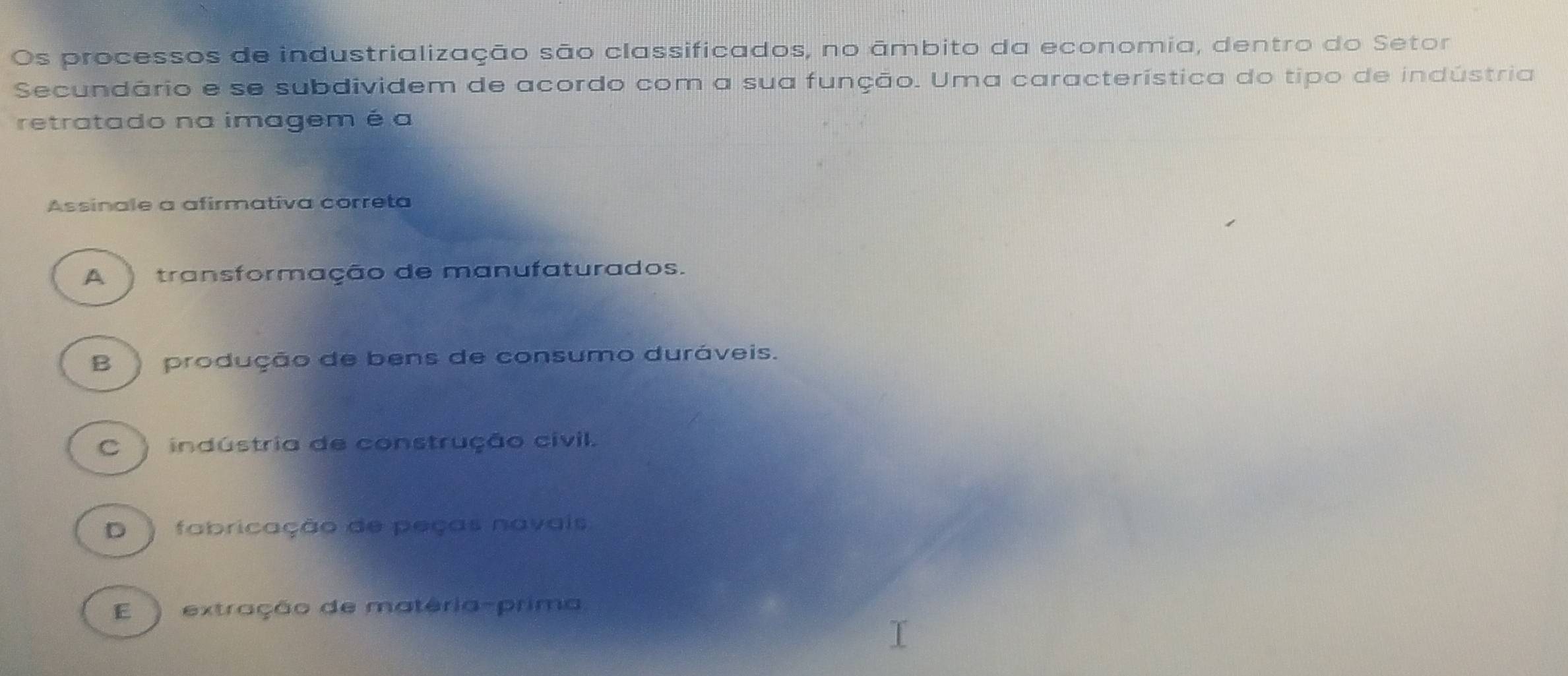 Os processos de industrialização são classificados, no âmbito da economia, dentro do Setor
Secundário e se subdividem de acordo com a sua função. Uma característica do tipo de indústria
retratado na imagem é a
Assinale a afirmativa correta
A transformação de manufaturados.
B produção de bens de consumo duráveis.
C ) indústria de construção civil.
D ) fabricação de peças navais
E ) extração de matéria-prima