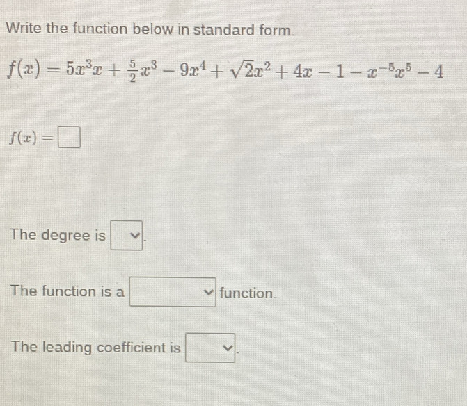 Write the function below in standard form.
f(x)=5x^3x+ 5/2 x^3-9x^4+sqrt(2)x^2+4x-1-x^(-5)x^5-4
f(x)=□
The degree is □ . 
The function is a □ function. 
The leading coefficient is □ .