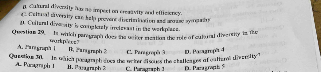 B. Cultural diversity has no impact on creativity and efficiency.
C. Cultural diversity can help prevent discrimination and arouse sympathy
D. Cultural diversity is completely irrelevant in the workplace.
Question 29. In which paragraph does the writer mention the role of cultural diversity in the
workplace?
A. Paragraph 1 B. Paragraph 2 C. Paragraph 3 D. Paragraph 4
Question 30. In which paragraph does the writer discuss the challenges of cultural diversity?
A. Paragraph 1 B. Paragraph 2 C. Paragraph 3 D. Paragraph 5