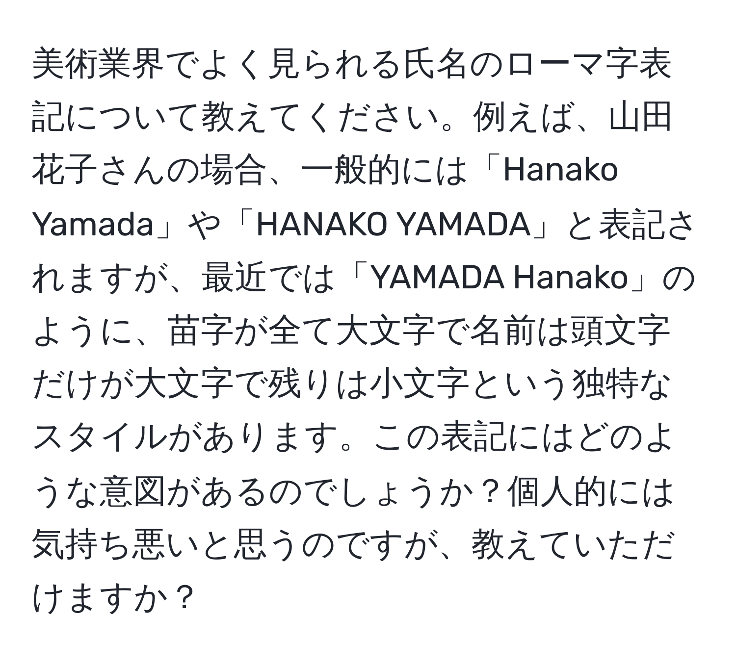 美術業界でよく見られる氏名のローマ字表記について教えてください。例えば、山田花子さんの場合、一般的には「Hanako Yamada」や「HANAKO YAMADA」と表記されますが、最近では「YAMADA Hanako」のように、苗字が全て大文字で名前は頭文字だけが大文字で残りは小文字という独特なスタイルがあります。この表記にはどのような意図があるのでしょうか？個人的には気持ち悪いと思うのですが、教えていただけますか？