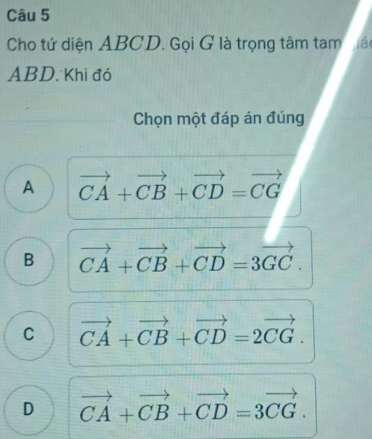 Cho tứ diện ABCD. Gọi G là trọng tâm tam mác
ABD. Khi đó
Chọn một đáp án đúng
A vector CA+vector CB+vector CD=vector CG
B vector CA+vector CB+vector CD=3vector GC.
C vector CA+vector CB+vector CD=2vector CG.
D vector CA+vector CB+vector CD=3vector CG.