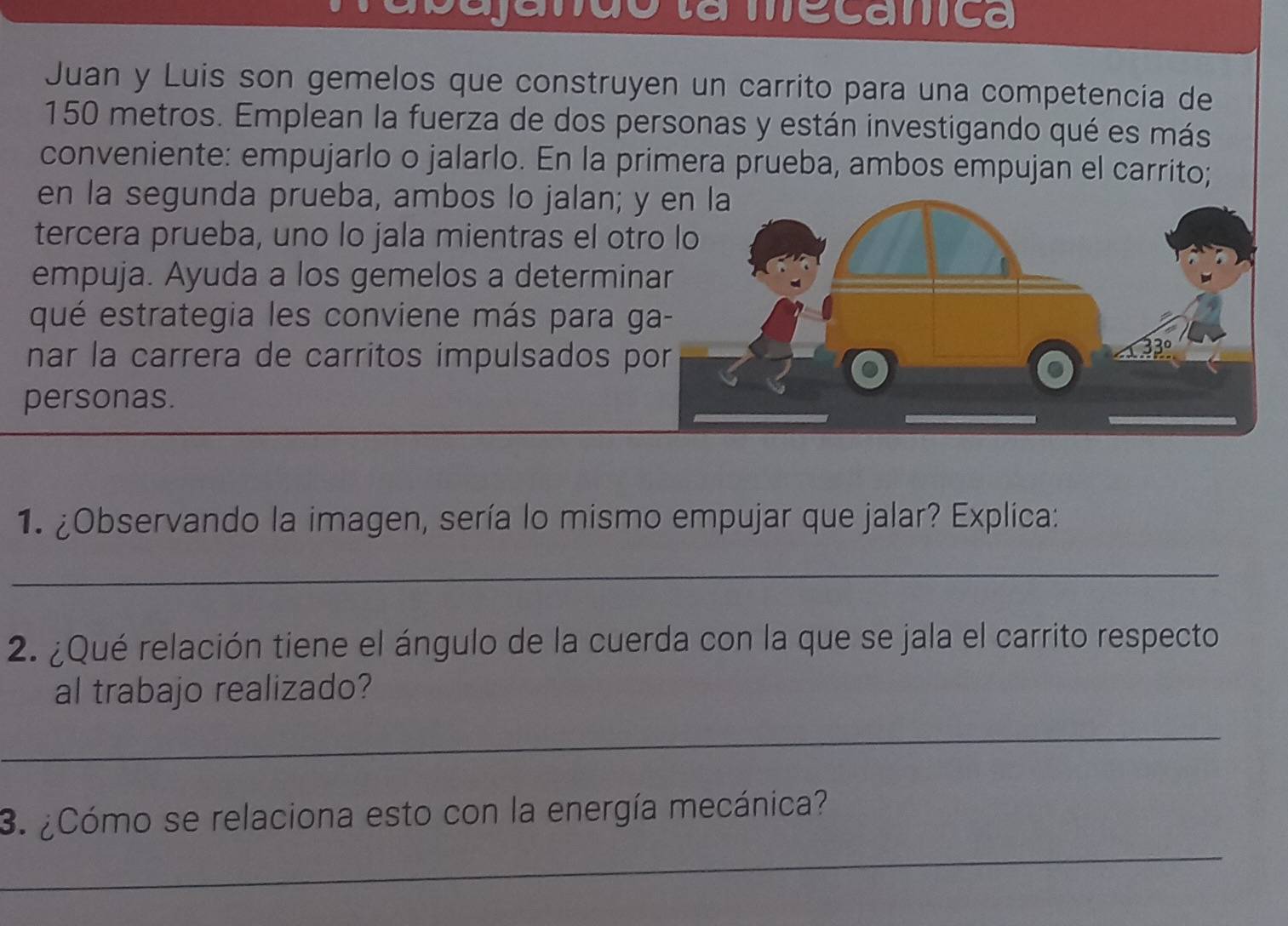 sajanão la mecamca 
Juan y Luis son gemelos que construyen un carrito para una competencia de
150 metros. Emplean la fuerza de dos personas y están investigando qué es más 
conveniente: empujarlo o jalarlo. En la primera prueba, ambos empujan el carrito; 
en la segunda prueba, ambos lo jalan; y 
tercera prueba, uno lo jala mientras el otr 
empuja. Ayuda a los gemelos a determin 
qué estrategia les conviene más para g 
nar la carrera de carritos impulsados p 
personas. 
1. ¿Observando la imagen, sería lo mismo empujar que jalar? Explica: 
_ 
2. ¿Qué relación tiene el ángulo de la cuerda con la que se jala el carrito respecto 
al trabajo realizado? 
_ 
_ 
3. ¿Cómo se relaciona esto con la energía mecánica?