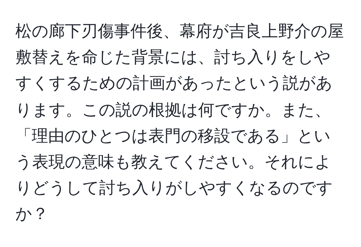 松の廊下刃傷事件後、幕府が吉良上野介の屋敷替えを命じた背景には、討ち入りをしやすくするための計画があったという説があります。この説の根拠は何ですか。また、「理由のひとつは表門の移設である」という表現の意味も教えてください。それによりどうして討ち入りがしやすくなるのですか？