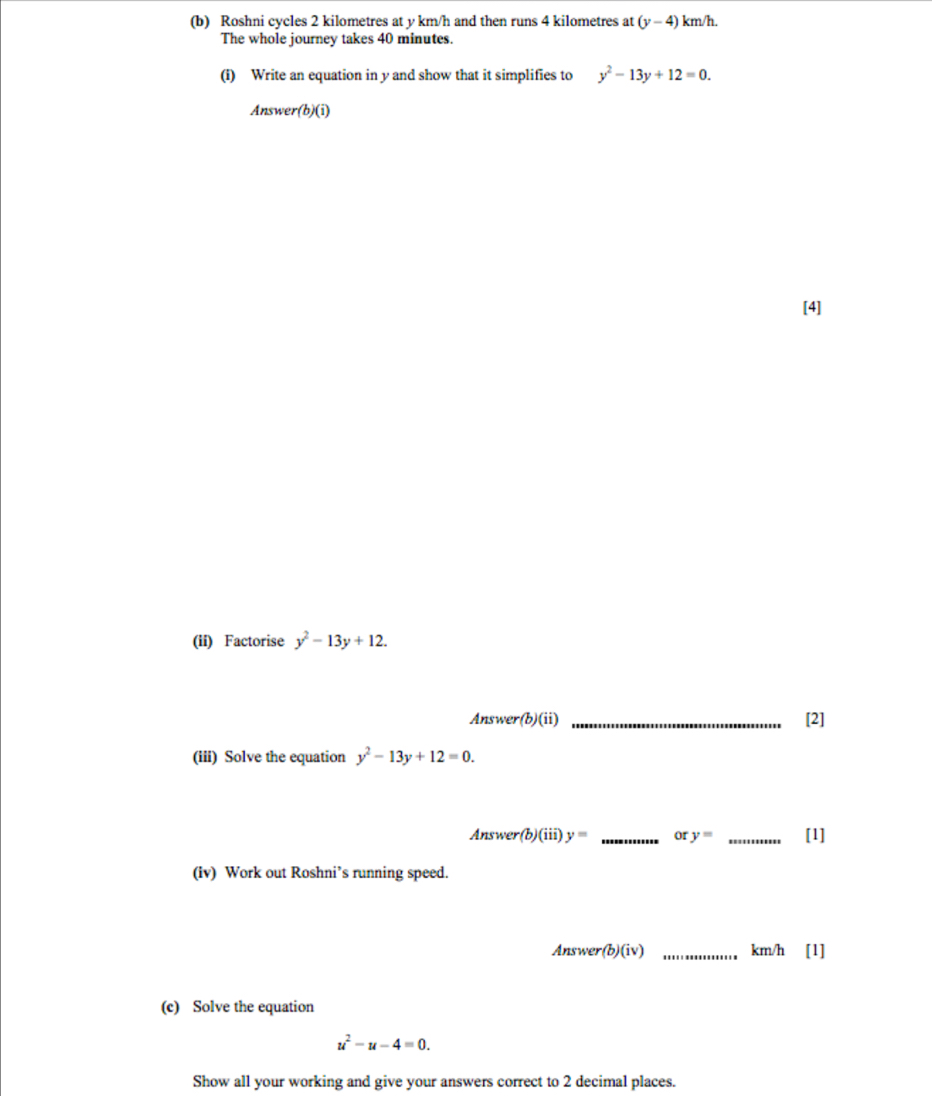Roshni cycles 2 kilometres at y km/h and then runs 4 kilometres at (y-4)km/h. 
The whole journey takes 40 minutes. 
(i) Write an equation in y and show that it simplifies to y^2-13y+12=0. 
Answer(b)(i) 
[4] 
(ii) Factorise y^2-13y+12. 
Answer(b)(ii) _[2] 
(iii) Solve the equation y^2-13y+12=0. 
Answer(b)(iii) y= _or y= _[1] 
(iv) Work out Roshni’s running speed. 
Answer (b)(iv) _ km/h [1] 
(c) Solve the equation
u^2-u-4=0. 
Show all your working and give your answers correct to 2 decimal places.