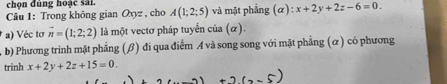 chọn đúng hoạc sai. 
* Câu 1: Trong không gian Oxyz , cho A(1;2;5) và mặt phẳng (α): x+2y+2z-6=0. 
a) Véc tơ vector n=(1;2;2) là một vectơ pháp tuyến của (α). 
b) Phương trình mặt phẳng (β) đi qua điểm A và song song với mặt phẳng (α) có phương 
trình x+2y+2z+15=0.