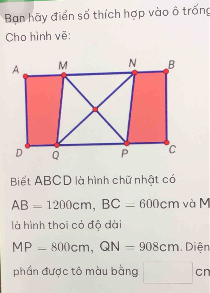 Bạn hãy điền số thích hợp vào ô trống 
Cho hình vẽ: 
Biết ABCD là hình chữ nhật có
AB=1200cm, BC=600cm và M 
là hình thoi có độ dài
MP=800cm, QN=908cm. Diện 
phần được tô màu bằng □ cn