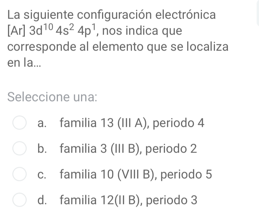 La siguiente configuración electrónica
[Ar] 3d^(10)4s^24p^1 , nos indica que
corresponde al elemento que se localiza
en la...
Seleccione una:
a. familia 13 (III A) , periodo 4
b. familia J (IIIB) , periodo 2
c. familia 10 (VIII B), periodo 5
d. familia 12(IIB) , periodo 3