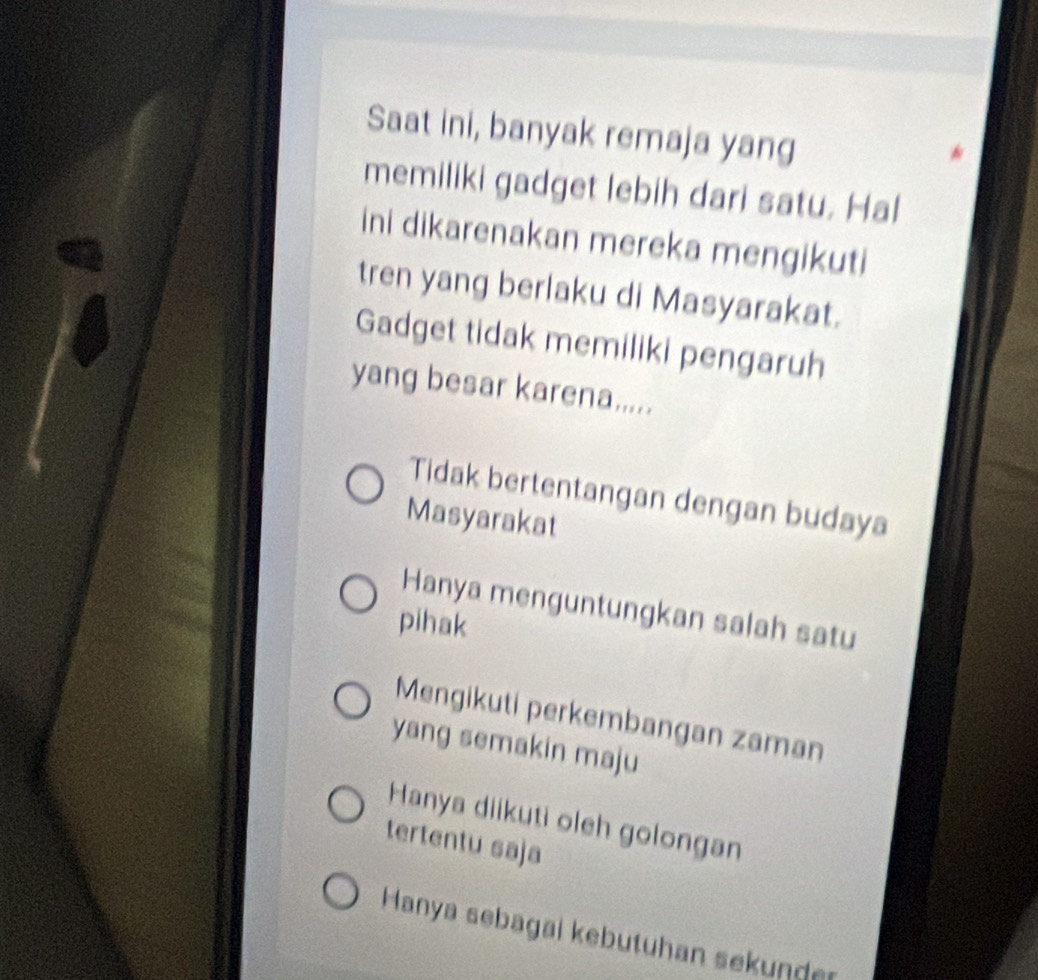 Saat ini, banyak remaja yang
memiliki gadget lebih dari satu. Hal
ini dikarenakan mereka mengikuti
tren yang berlaku di Masyarakat.
Gadget tidak memiliki pengaruh
yang besar karena.....
Tidak bertentangan dengan budaya
Masyarakat
Hanya menguntungkan salah satu
pihak
Mengikuti perkembangan zaman
yang semakin maju
Hanya diikuti oleh golongan
tertentu saja
Hanya sebagai kebutuhan sekunder