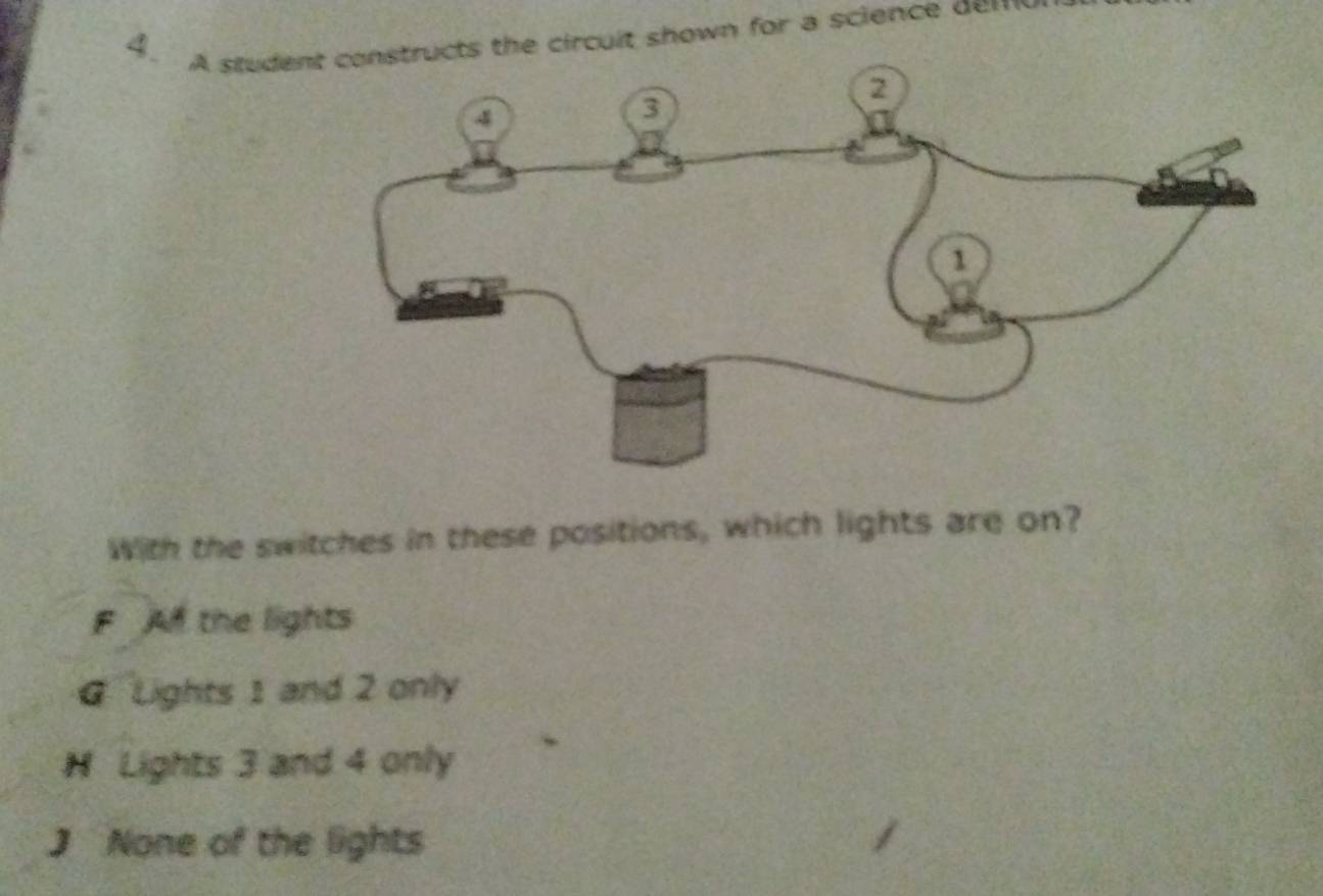 A student constructs the circuit shown for a science dem
2
4
3
1
With the switches in these positions, which lights are on?
F A the lights
G Lights 1 and 2 only
H Lights 3 and 4 only
J None of the lights