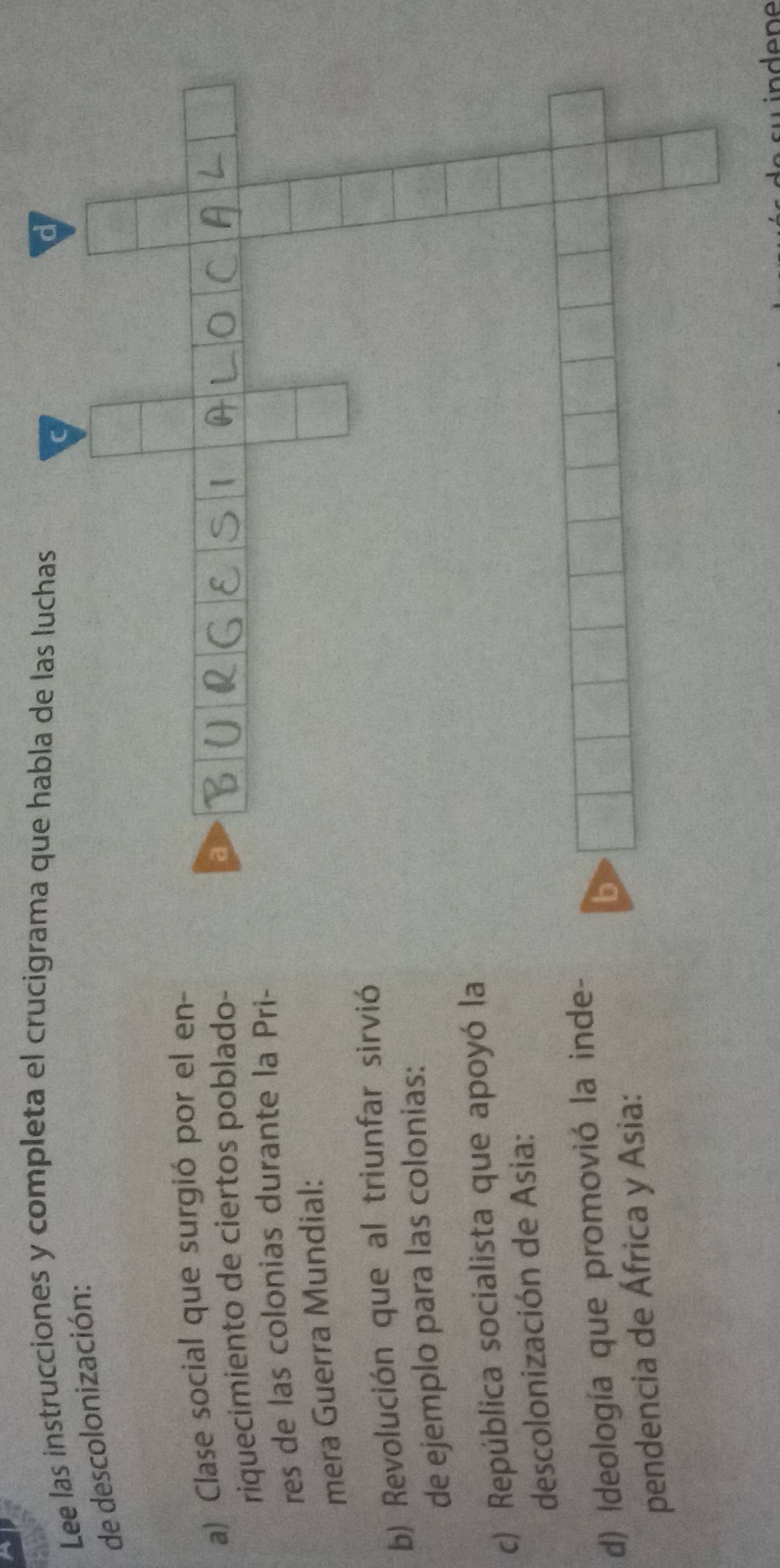 Lee las instrucciones y completa el crucigrama que 
de descolonización: 
a) Clase social que surgió por el en- 
riquecimiento de ciertos poblado- 
res de las colonias durante la Pri- 
mera Guerra Mundial: 
b) Revolución que al triunfar sirvió 
de ejemplo para las colonias: 
c) República socialista que apoyó la 
descolonización de Asia: 
d) Ideología que promovió la inde- 
pendencia de África y Asia: 
in dene