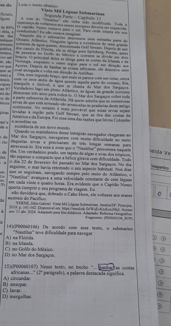 as do Leia o texto abaixo:
Vinte Mil Léguas Submarinas
ficiais, Segunda Parte - Capítulo 1 1
lgum A rota do 'Nautilus' não tinha sido modificada. Toda a
esperança de voltarmos aos mares europeus deveria ser esquecida
de 80% O capitão Nemo rumava para o sul. Para onde estaria ele nos
dela, a conduzindo? Eu não ousava imaginar.
as das Naquele dia o submarino atravessou uma estranha parte do
ualquer Oceano Atlântico. Ninguém ignora a existência de uma grande
emente corrente de água quente, denominada Gulf Stream. Depois de sair
quática. dos canais da Flórida, ela se dirige para Spitzberg. Porém, antes
nentos. de penetrar no Golfo do México a corrente se divide em dois
ico até braços. O principal deles se dirige para as costas da Irlanda e da
ar, são Noruega, enquanto o outro segue para o sul em direção aos
ce que Açores. Depois de banhar as costas africanas, ele descreve uma
que se oval alongada e volta em direção às Antilhas.
nas) a Ora, esse segundo braço, que mais se parece com um colar, cerca
úneis. com os seus anéis de água quente aquela parte do oceano, fria,
cques tranquila e imóvel, a que se chama de Mar dos Sargaços.
as 97 Verdadeiro lago em pleno Atlântico, as águas da grande corrente
aís do demoram três anos para rodeá-lo. O Mar dos Sargaços cobre toda
os de a parte submersa da Atlântida. Há quem admita que as numerosas
íticos ervas de que está semeado são arrancadas às pradarias deste antigo
continente. No entanto é mais provável que essas ervas sejam
gicas levadas à região pela Gulf Stream, que as tira das costas da
América e da Europa. Foi essa uma das razões que levou Colombo
an's a acreditar na
de e existência de um novo mundo.
Quando os marinheiros desse intrépido navegador chegaram ao
de Mar dos Sargaços, navegaram com muita dificuldade no meio
rio daquelas ervas e precisaram de três longas semanas para
atravessá-lo. Era essa a zona que o “Nautilus” percorrera naquele eida Ve
de dia. Um verdadeiro prado, um tapete de algas e uvas dos trópicos,
int. tão espesso e compacto que a hélice girava com dificuldade. Todo
a o dia 22 de fevereiro foi passado no Mar dos Sargaços. No dia Vespertino
seguinte, o mar havia retomado o seu aspecto habitual. Nos dias
do. que se seguiram, navegando sempre pelo meio do Atlântico, o
Ln ''Nautilus' avançava a uma velocidade constante de cem léguas
nto em cada vinte e quatro horas. Era evidente que o Capitão Nemo
JP) queria cumprir o seu programa de viagem. Eu
não duvidava que, dobrado o Cabo Horn, ele voltasse aos mares 。
de austrais do Pacífico.
VERNE, Júlio Gabriel. Vinte Mil Léguas Submarinas. Jandira/SP: Principis,
2019. p. 141-142. Disponível em: https://meulink.fit/WuEvKtcKexiNkjl. Acesso
à em: 11 abr. 2024. Adaptado para fins didáticos. Adaptado: Reforma Ortográfica.
Fragmento. (P00060106_SUP)
e
14)(P00060106) De acordo com esse texto, o submarino
e “Nautilus” teve dificuldade para navegar
A) na Flórida.
B) na Irlanda.
C) no Golfo do México.
D 
D) no Mar dos Sargaços.
)
15)(P00060107) Nesse texto, no trecho “... banhar as costas 
africanas...” (2° parágrafo), a palavra destacada significa
A) circundar.
B) ensopar.
D
C) lavar.
D) mergulhar.
D