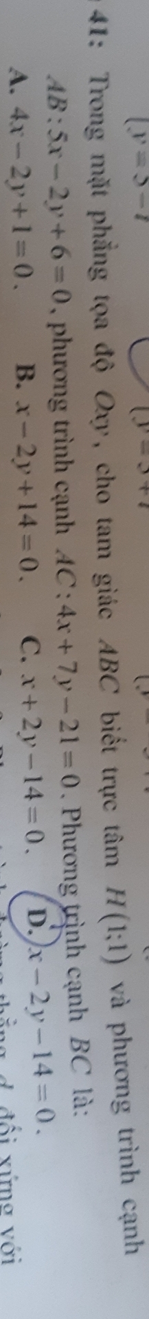 (y=5-t
(y-3+7
41: Trong mặt phẳng tọa độ Oxy, cho tam giác ABC biết trực tâm H(1;1) và phương trình cạnh
AB:5x-2y+6=0 , phương trình cạnh AC:4x+7y-21=0. Phương trình cạnh BC là:
A. 4x-2y+1=0. B. x-2y+14=0. C. x+2y-14=0. D. x-2y-14=0. 
bằng d đổi xứng với