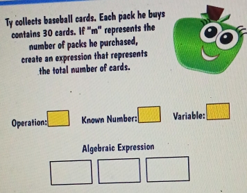 Ty collects baseball cards. Each pack he buys 
contains 30 cards. If "m" represents the 
number of packs he purchased, 
create an expression that represents 
the total number of cards. 
Operation: □ Known Number: □ Variable: □ 
Algebraic Expression
□ □