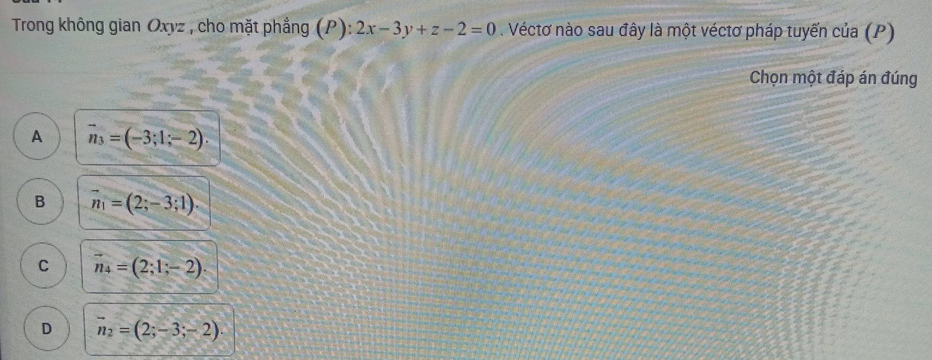 Trong không gian Oxyz , cho mặt phẳng (P): 2x-3y+z-2=0. Véctơ nào sau đây là một véctơ pháp tuyến của (P)
Chọn một đáp án đúng
A vector n_3=(-3;1;-2)
B vector n_1=(2;-3;1)
C vector n_4=(2;1;-2).
D vector n_2=(2;-3;-2)