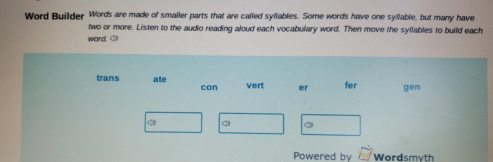 Word Builder Words are made of smaller parts that are called syllables. Some words have one syllable, but many have 
two or more. Listen to the audio reading aloud each vocabulary word. Then move the syllables to build each 
word. □  enclosecircle1 
trans ate 
con vert fer 
er gen 
() 
Powered by Wordsmyth