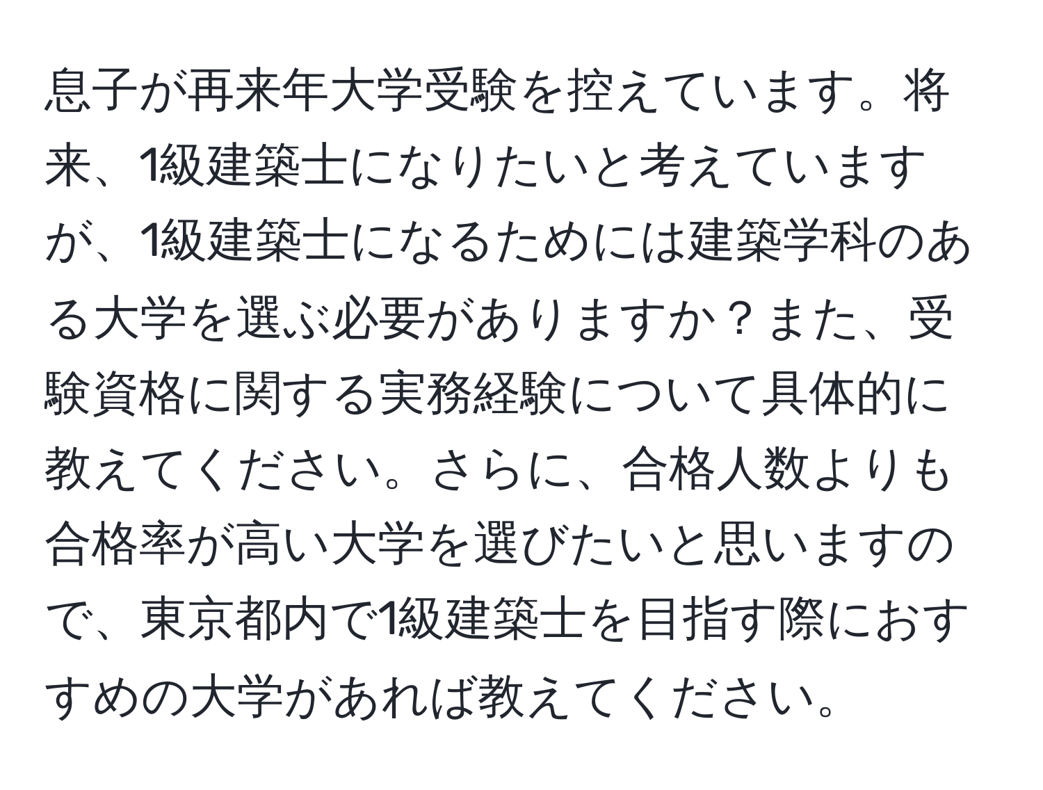 息子が再来年大学受験を控えています。将来、1級建築士になりたいと考えていますが、1級建築士になるためには建築学科のある大学を選ぶ必要がありますか？また、受験資格に関する実務経験について具体的に教えてください。さらに、合格人数よりも合格率が高い大学を選びたいと思いますので、東京都内で1級建築士を目指す際におすすめの大学があれば教えてください。