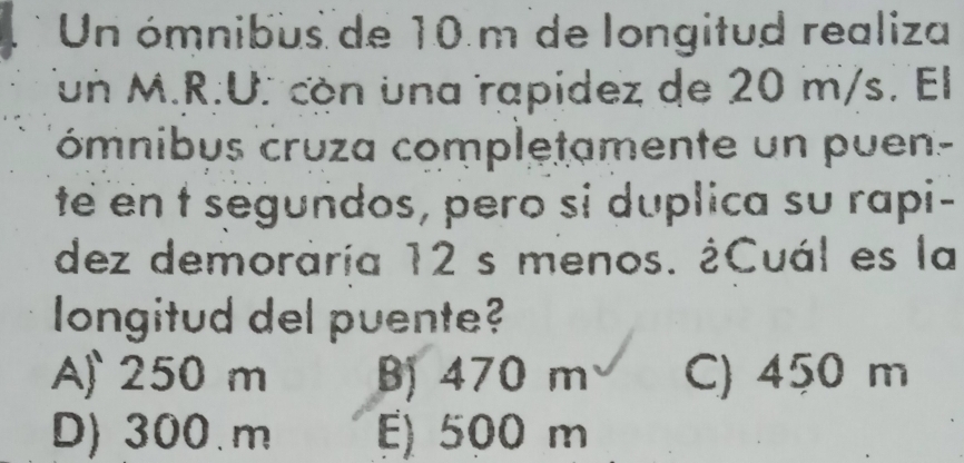 Un ómnibus de 10 m de longitud realiza
Tun M.R.U. còn una rapidez de 20 m/s. El
ómnibus cruza completamente un puen-
te en t segundos, pero si duplica su rapi-
dez demoráría 12 s menos. ¿Cuál es la
longitud del puente?
A 250 m B) 470 m C) 450 m
D) 300.m E) 500 m