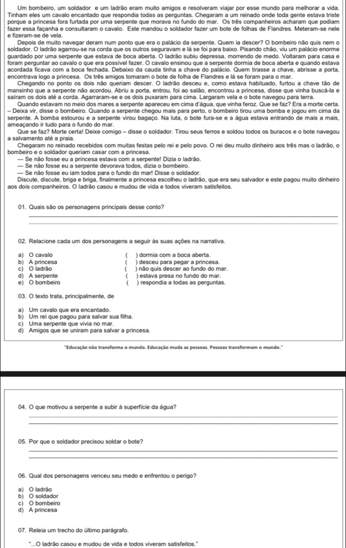 Um bombeiro, um soldador e um ladrão eram muito amigos e resolveram viajar por esse mundo para melhorar a vida.
Tinham eles um cavalo encantado que respondia todas as perguntas. Chegaram a um reinado onde toda gente estava triste
porque a princesa fora furtada por uma serpente que morava no fundo do mar. Os três companheiros acharam que podiam
fazer essa façanha e consultaram o cavalo. Este mandou o soldador fazer um bote de folhas de Flandres. Meteram-se nele
e fizeram-se de vela.
Depois de muito navegar deram num ponto que era o palácio da serpente. Quem ia descer? O bombeiro não quis nem o
soldador. O ladrão agarrou-se na corda que os outros seguravam e lá se foi para baixo. Pisando chão, viu um palácio enorme
guardado por uma serpente que estava de boca aberta. O ladrão subiu depressa, morrendo de medo. Voltaram para casa e
foram perguntar ao cavalo o que era possível fazer. O cavalo ensinou que a serpente dormia de boca aberta e quando estava
acordada ficava com a boca fechada. Debaixo da cauda tinha a chave do palácio. Quem tirasse a chave, abrisse a porta,
encontrava logo a princesa. Os três amigos tomaram o bote de folha de Flandres e lá se foram para o mar.
Chegando no ponto os dois não queriam descer. O ladrão desceu e, como estava habituado, furtou a chave tão de
mansinho que a serpente não acordou. Abriu a porta, entrou, foi ao salão, encontrou a princesa, disse que vinha buscá-la e
saíram os dois até a corda. Agarraram-se e os dois puxaram para cima. Largaram vela e o bote navegou para terra.
Quando estavam no meio dos mares a serpente apareceu em cima d'água, que vinha feroz. Que se faz? Era a morte certa.
- Deixa vir, disse o bombeiro. Quando a serpente chegou mais para perto, o bombeiro tirou uma bomba e jogou em cima da
serpente. A bomba estourou e a serpente virou bagaço. Na luta, o bote fura-se e a água estava entrando de mais a mais,
ameaçando ir tudo para o fundo do mar.
Que se faz? Morte certa! Deixe comigo - disse o soldador. Tirou seus ferros e soldou todos os buracos e o bote navegou
a salvamento até a praia.
Chegaram no reinado recebidos com muitas festas pelo rei e pelo povo. O rei deu muito dinheiro aos três mas o ladrão, o
bombeiro e o soldador queriam casar com a princesa.
— Se não fosse eu a princesa estava com a serpente! Dizia o ladrão.
— Se não fosse eu a serpente devorava todos, dizia o bombeiro.
— Se não fosse eu iam todos para o fundo do mar! Disse o soldador.
Discute, discute, briga e briga, finalmente a princesa escolheu o ladrão, que era seu salvador e este pagou muito dinheiro
aos dois companheiros. O ladrão casou e mudou de vida e todos viveram satisfeitos.
01. Quais são os personagens principais desse conto?
_
_
02. Relacione cada um dos personagens a seguir às suas ações na narrativa.
a) O cavalo  ) dormia com a boca aberta.
b) A princesa ) desceu para pegar a princesa.
c) O ladrão C ) não quis descer ao fundo do mar.
d) A serpente ( ) estava presa no fundo do mar.
e) O bombeiro ( ) respondia a todas as perguntas.
03. O texto trata, principalmente, de
a) Um cavalo que era encantado.
b) Um rei que pagou para salvar sua filha.
c) Uma serpente que vivia no mar.
d) Amigos que se uniram para salvar a princesa.
"Educação não transforma o mundo. Educação muda as pessoas. Pessoas transformam o mundo.'
04. O que motivou a serpente a subir à superfície da água?
_
_
05. Por que o soldador precisou soldar o bote?
_
_
06. Qual dos personagens venceu seu medo e enfrentou o perigo?
a) O ladrão
b) O soldador
c) O bombeiro
d) A princesa
07. Releia um trecho do último parágrafo.
"...O ladrão casou e mudou de vida e todos viveram satisfeitos.”