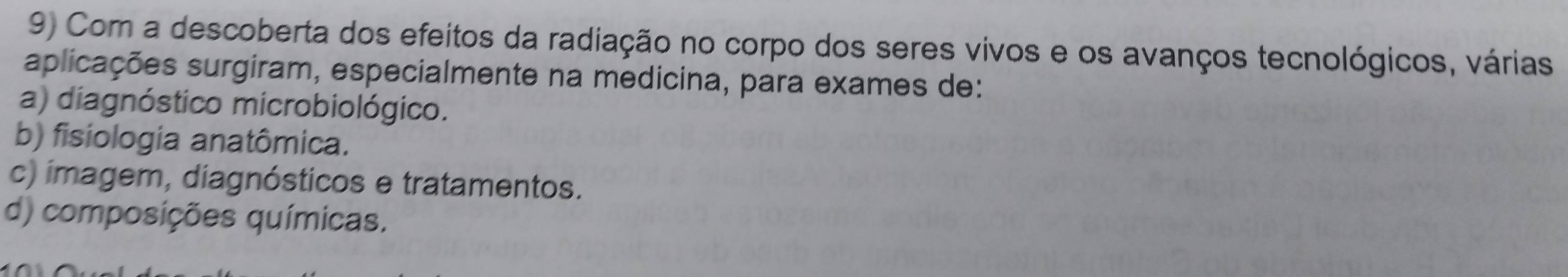 Com a descoberta dos efeitos da radiação no corpo dos seres vivos e os avanços tecnológicos, várias
aplicações surgiram, especialmente na medicina, para exames de:
a) diagnóstico microbiológico.
b) fisiologia anatômica.
c) imagem, diagnósticos e tratamentos.
d) composições químicas.