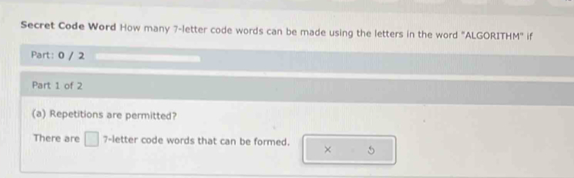 Secret Code Word How many 7 -letter code words can be made using the letters in the word "ALGORITHM" if 
Part: 0 / 2 
Part 1 of 2 
(a) Repetitions are permitted? 
There are □ 7 -letter code words that can be formed. ×