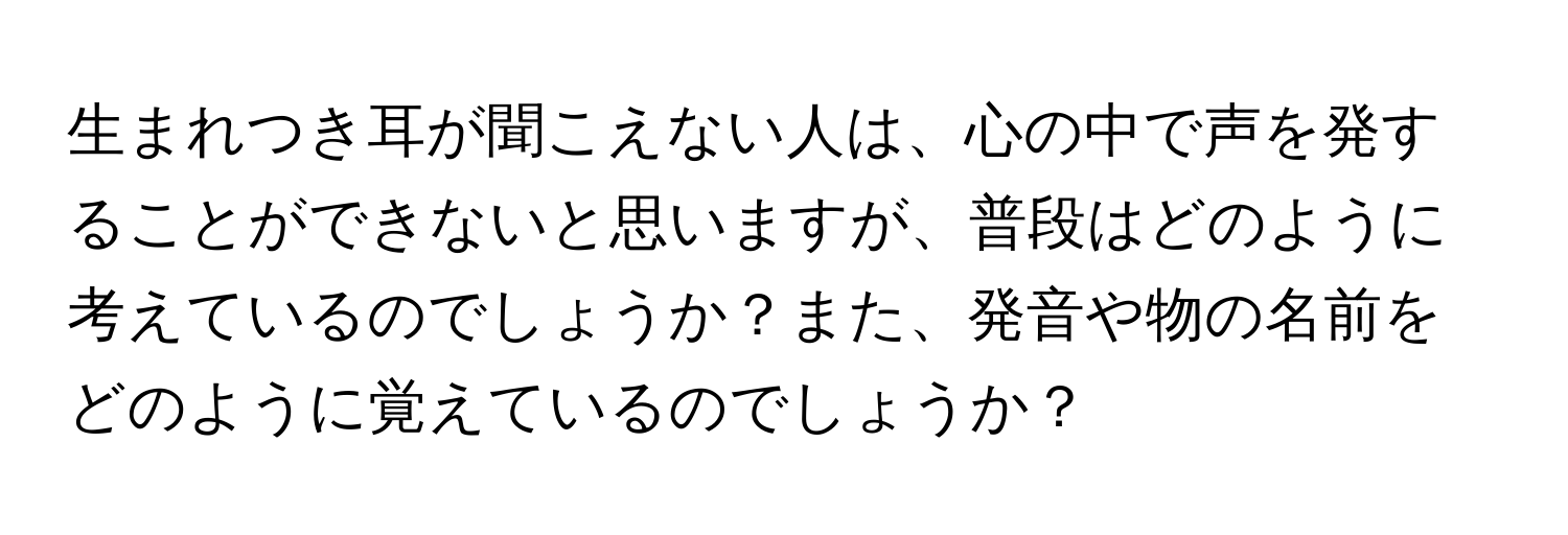 生まれつき耳が聞こえない人は、心の中で声を発することができないと思いますが、普段はどのように考えているのでしょうか？また、発音や物の名前をどのように覚えているのでしょうか？