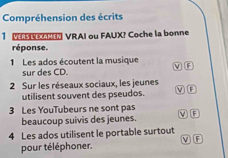 Compréhension des écrits
1 VERS LEXAMEN VRAI ou FAUX? Coche la bonne
réponse.
1 Les ados écoutent la musique
sur des CD. V F
2 Sur les réseaux sociaux, les jeunes
utilisent souvent des pseudos. V F
3 Les YouTubeurs ne sont pas
beaucoup suivis des jeunes.
V F
4 Les ados utilisent le portable surtout
V F
pour téléphoner.