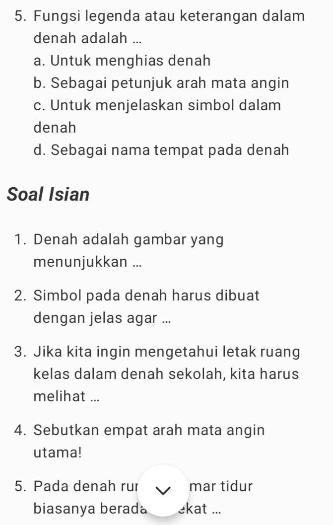 Fungsi legenda atau keterangan dalam 
denah adalah ... 
a. Untuk menghias denah 
b. Sebagai petunjuk arah mata angin 
c. Untuk menjelaskan simbol dalam 
denah 
d. Sebagai nama tempat pada denah 
Soal Isian 
1. Denah adalah gambar yang 
menunjukkan ... 
2. Simbol pada denah harus dibuat 
dengan jelas agar ... 
3. Jika kita ingin mengetahui letak ruang 
kelas dalam denah sekolah, kita harus 
melihat ... 
4. Sebutkan empat arah mata angin 
utama! 
5. Pada denah rur mar tidur 
biasanya berada ekat ...