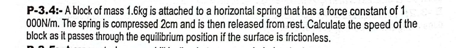 P-3.4:- A block of mass 1.6kg is attached to a horizontal spring that has a force constant of 1
000N/m. The spring is compressed 2cm and is then released from rest. Calculate the speed of the 
block as it passes through the equilibrium position if the surface is frictionless.