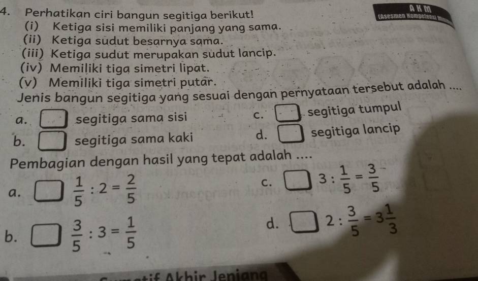 AKM
4. Perhatikan ciri bangun segitiga berikut! (Asesmen Kompelen
(i) Ketiga sisi memiliki panjang yang sama.
(ii) Ketiga sudut besarnya sama.
(iii) Ketiga sudut merupakan sudut lancip.
(iv) Memiliki tiga simetri lipat.
(v) Memiliki tiga simetri putar.
Jenis bangun segitiga yang sesuai dengan pernyataan tersebut adalah ...
a. segitiga sama sisi C. c^-= segitiga tumpul
d.
b. segitiga sama kaki segitiga lancip
Pembagian dengan hasil yang tepat adalah ....
a. □  1/5 :2= 2/5 
C. 3: 1/5 = 3/5 
b. □  3/5 :3= 1/5 
d. □ 2: 3/5 =3 1/3 
Ai f A khir Jenian