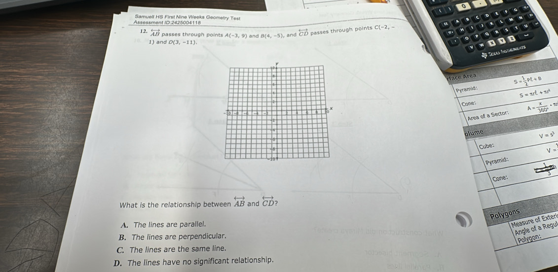 Samuell HS First Nine Weeks Geometry Test
M
Assessment ID:2425004118 “ B C D
12. overleftrightarrow AB passes through points A(-3,9) and B(4,-5) , and overleftrightarrow CD passes through points C(-2,- 、 D s 1
a
。
1) and D(3,-11). 
v
Texas InstaUmenTS
rface Area
Pyramid: S= 1/2 Pell +B
S=π rell +π r^2
Cone: A= x/360° · π r
Area of a Sector:
olume
V=s^3
Cube:
Pyramid: V=
Cone:
What is the relationship between overleftrightarrow AB and overleftrightarrow CD ?
Polygons
A. The lines are parallel.
Measure of Exteri
Angle of a Regul
B. The lines are perpendicular.
Polygon:
C. The lines are the same line.
D. The lines have no significant relationship.