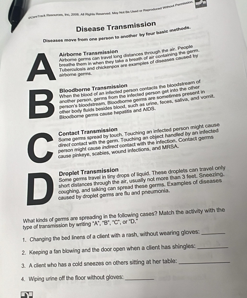 CareTrack Resources, Inc. 2008. All Rights Reserved. May Not Be Used or Reproduced Without Permission. 
Disease Transmission 
Diseases move from one person to another by four basic methods. 
A Airborne germs can travel long distances through the air. People 
Airborne Transmission 
breathe them in when they take a breath of air containing the germ. 
Tuberculosis and chickenpox are examples of diseases caused by 
airborne germs. 
Bloodborne Transmission 
When the blood of an infected person contacts the bloodstream of 
another person, germs from the infected person get into the other 
B person's bloodstream. Bloodborne germs are sometimes present in 
other body fluids besides blood, such as urine, feces, saliva, and vomit. 
Bloodborne germs cause hepatitis and AIDS. 
Contact Transmission 
Some germs spread by touch. Touching an infected person might cause 
C direct contact with the germ. Touching an object handled by an infected 
person might cause indirect contact with the infection. Contact germs 
cause pinkeye, scabies, wound infections, and MRSA. 
Droplet Transmission 
Some germs travel in tiny drops of liquid. These droplets can travel only 
short distances through the air, usually not more than 3 feet. Sneezing, 
D coughing, and talking can spread these germs. Examples of diseases 
caused by droplet germs are flu and pneumonia. 
What kinds of germs are spreading in the following cases? Match the activity with the 
type of transmission by writing “A”, “B”, “C”, or “D.” 
1. Changing the bed linens of a client with a rash, without wearing gloves:_ 
2. Keeping a fan blowing and the door open when a client has shingles:_ 
3. A client who has a cold sneezes on others sitting at her table:_ 
4. Wiping urine off the floor without gloves:_