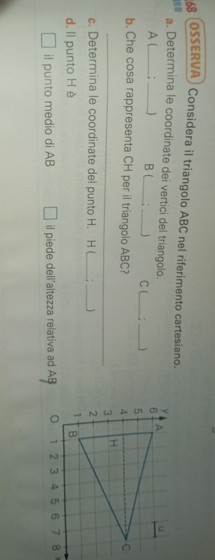 OSSERVA) Considera il triangolo ABC nel riferimento cartesiano. 
a. Determina le coordinate dei vertici del triangolo. 
A (. : ) B (_ : _) C (_ 
_ 
b. Che cosa rappresenta CH per il triangolo ABC? 
_ 
c. Determina le coordinate del punto H. H (_ _ 
d. ll punto Hè 
il punto medio di AB il piede dell’altezza relativa ad AB